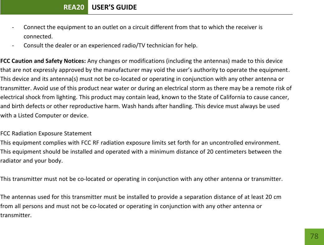 REA20 USER’S GUIDE 78 78 - Connect the equipment to an outlet on a circuit different from that to which the receiver is connected. - Consult the dealer or an experienced radio/TV technician for help. FCC Caution and Safety Notices: Any changes or modifications (including the antennas) made to this device that are not expressly approved by the manufacturer may void the user’s authority to operate the equipment. This device and its antenna(s) must not be co-located or operating in conjunction with any other antenna or transmitter. Avoid use of this product near water or during an electrical storm as there may be a remote risk of electrical shock from lighting. This product may contain lead, known to the State of California to cause cancer, and birth defects or other reproductive harm. Wash hands after handling. This device must always be used with a Listed Computer or device. FCC Radiation Exposure StatementThis equipment complies with FCC RF radiation exposure limits set forth for an uncontrolled environment.This equipment should be installed and operated with a minimum distance of 20 centimeters between theradiator and your body.This transmitter must not be co-located or operating in conjunction with any other antenna or transmitter.The antennas used for this transmitter must be installed to provide a separation distance of at least 20 cmfrom all persons and must not be co-located or operating in conjunction with any other antenna ortransmitter.