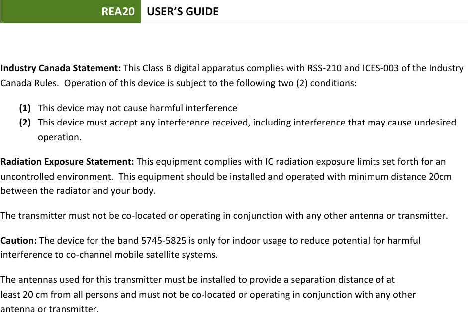 REA20 USER’S GUIDE Industry Canada Statement: This Class B digital apparatus complies with RSS-210 and ICES-003 of the Industry Canada Rules.  Operation of this device is subject to the following two (2) conditions: (1) This device may not cause harmful interference (2) This device must accept any interference received, including interference that may cause undesired operation. Radiation Exposure Statement: This equipment complies with IC radiation exposure limits set forth for an uncontrolled environment.  This equipment should be installed and operated with minimum distance 20cm between the radiator and your body.   The transmitter must not be co-located or operating in conjunction with any other antenna or transmitter. Caution: The device for the band 5745-5825 is only for indoor usage to reduce potential for harmful interference to co-channel mobile satellite systems. The antennas used for this transmitter must be installed to provide a separation distance of atleast 20 cm from all persons and must not be co-located or operating in conjunction with any otherantenna or transmitter.