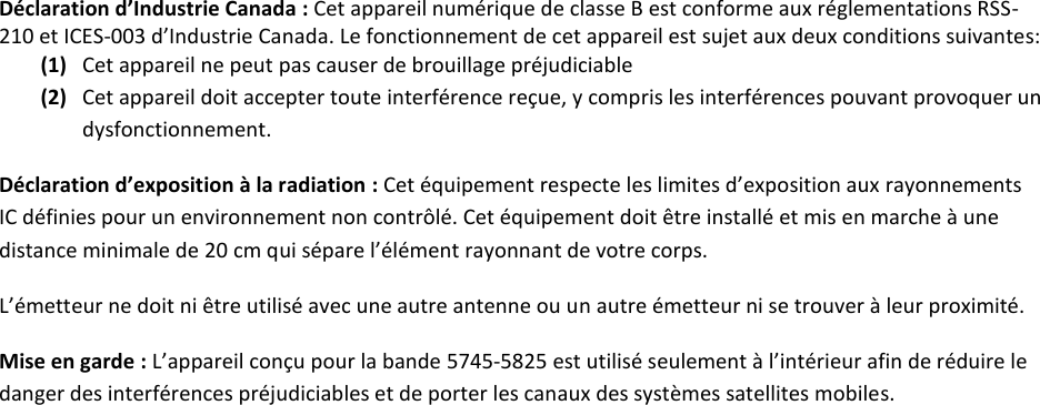 Déclaration d’Industrie Canada : Cet appareil numérique de classe B est conforme aux réglementations RSS-210 et ICES-003 d’Industrie Canada. Le fonctionnement de cet appareil est sujet aux deux conditions suivantes: (1) Cet appareil ne peut pas causer de brouillage préjudiciable (2) Cet appareil doit accepter toute interférence reçue, y compris les interférences pouvant provoquer un dysfonctionnement. Déclaration d’exposition à la radiation : Cet équipement respecte les limites d’exposition aux rayonnements IC définies pour un environnement non contrôlé. Cet équipement doit être installé et mis en marche à une distance minimale de 20 cm qui sépare l’élément rayonnant de votre corps.   L’émetteur ne doit ni être utilisé avec une autre antenne ou un autre émetteur ni se trouver à leur proximité. Mise en garde : L’appareil conçu pour la bande 5745-5825 est utilisé seulement à l’intérieur afin de réduire le danger des interférences préjudiciables et de porter les canaux des systèmes satellites mobiles.  