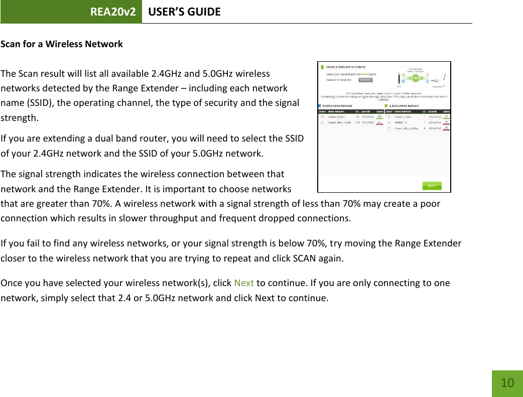 REA20v2 USER’S GUIDE   10 Scan for a Wireless Network  The Scan result will list all available 2.4GHz and 5.0GHz wireless networks detected by the Range Extender – including each network name (SSID), the operating channel, the type of security and the signal strength.  If you are extending a dual band router, you will need to select the SSID of your 2.4GHz network and the SSID of your 5.0GHz network.  The signal strength indicates the wireless connection between that network and the Range Extender. It is important to choose networks that are greater than 70%. A wireless network with a signal strength of less than 70% may create a poor connection which results in slower throughput and frequent dropped connections. If you fail to find any wireless networks, or your signal strength is below 70%, try moving the Range Extender closer to the wireless network that you are trying to repeat and click SCAN again. Once you have selected your wireless network(s), click Next to continue. If you are only connecting to one network, simply select that 2.4 or 5.0GHz network and click Next to continue.   
