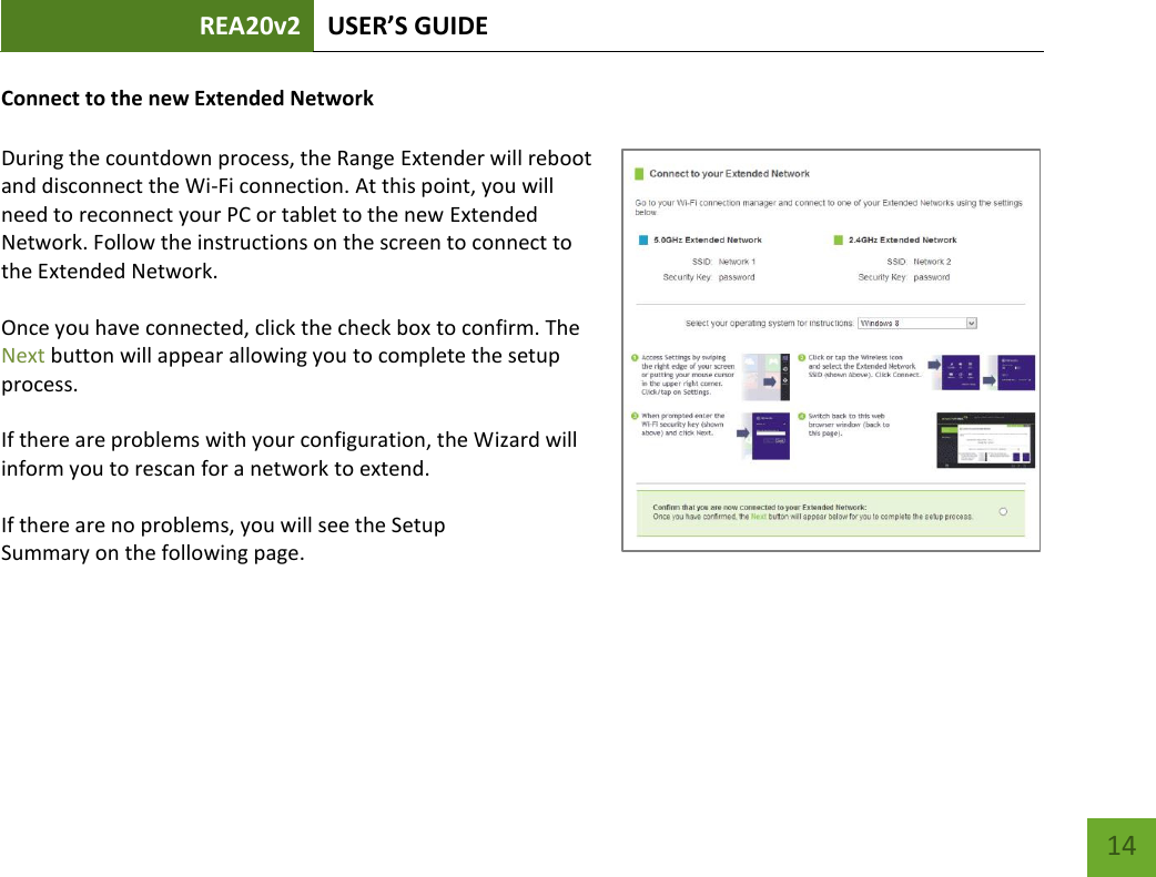 REA20v2 USER’S GUIDE   14 Connect to the new Extended Network  During the countdown process, the Range Extender will reboot and disconnect the Wi-Fi connection. At this point, you will need to reconnect your PC or tablet to the new Extended Network. Follow the instructions on the screen to connect to the Extended Network.    Once you have connected, click the check box to confirm. The Next button will appear allowing you to complete the setup process.  If there are problems with your configuration, the Wizard will inform you to rescan for a network to extend.    If there are no problems, you will see the Setup Summary on the following page.    