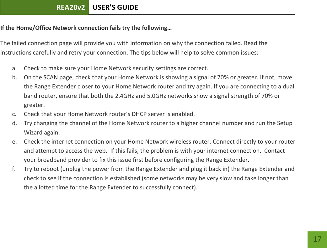 REA20v2 USER’S GUIDE   17 If the Home/Office Network connection fails tr the following… The failed connection page will provide you with information on why the connection failed. Read the instructions carefully and retry your connection. The tips below will help to solve common issues: a. Check to make sure your Home Network security settings are correct. b. On the SCAN page, check that your Home Network is showing a signal of 70% or greater. If not, move the Range Extender closer to your Home Network router and try again. If you are connecting to a dual band router, ensure that both the 2.4GHz and 5.0GHz networks show a signal strength of 70% or greater. c. Check that your Home Netwok oute’s DHCP see is ealed. d. Try changing the channel of the Home Network router to a higher channel number and run the Setup Wizard again. e. Check the internet connection on your Home Network wireless router. Connect directly to your router and attempt to access the web.  If this fails, the problem is with your internet connection.  Contact your broadband provider to fix this issue first before configuring the Range Extender. f. Try to reboot (unplug the power from the Range Extender and plug it back in) the Range Extender and check to see if the connection is established (some networks may be very slow and take longer than the allotted time for the Range Extender to successfully connect). 
