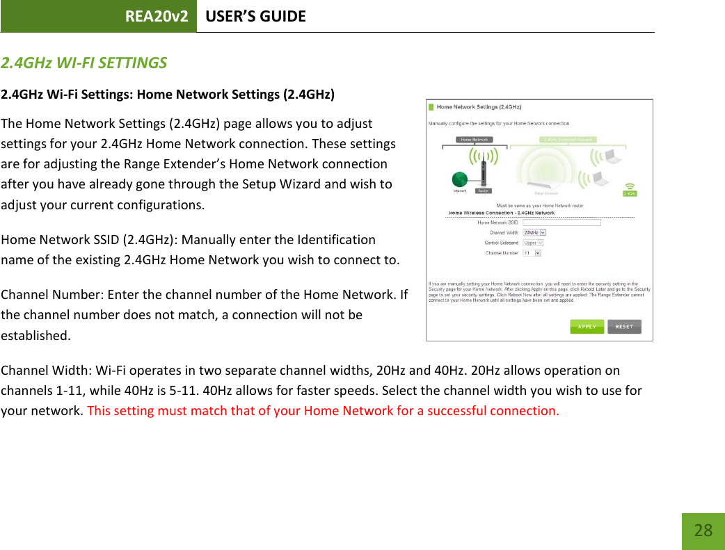 REA20v2 USER’S GUIDE   28 2.4GHz WI-FI SETTINGS 2.4GHz Wi-Fi Settings: Home Network Settings (2.4GHz) The Home Network Settings (2.4GHz) page allows you to adjust settings for your 2.4GHz Home Network connection. These settings are for adjusting the Range Extender’s Hoe Network connection after you have already gone through the Setup Wizard and wish to adjust your current configurations. Home Network SSID (2.4GHz): Manually enter the Identification name of the existing 2.4GHz Home Network you wish to connect to. Channel Number: Enter the channel number of the Home Network. If the channel number does not match, a connection will not be established.  Channel Width: Wi-Fi operates in two separate channel widths, 20Hz and 40Hz. 20Hz allows operation on channels 1-11, while 40Hz is 5-11. 40Hz allows for faster speeds. Select the channel width you wish to use for your network. This setting must match that of your Home Network for a successful connection. 