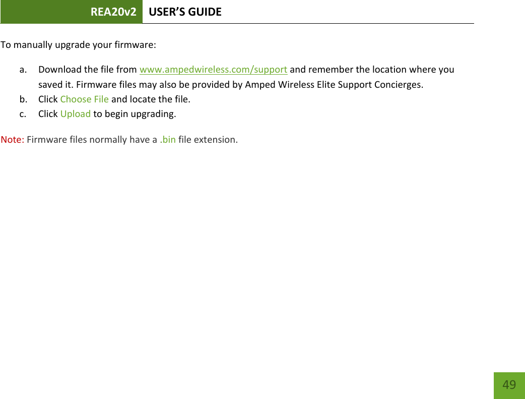 REA20v2 USER’S GUIDE   49 To manually upgrade your firmware: a. Download the file from www.ampedwireless.com/support and remember the location where you saved it. Firmware files may also be provided by Amped Wireless Elite Support Concierges. b. Click Choose File and locate the file. c. Click Upload to begin upgrading. Note: Firmware files normally have a .bin file extension. 