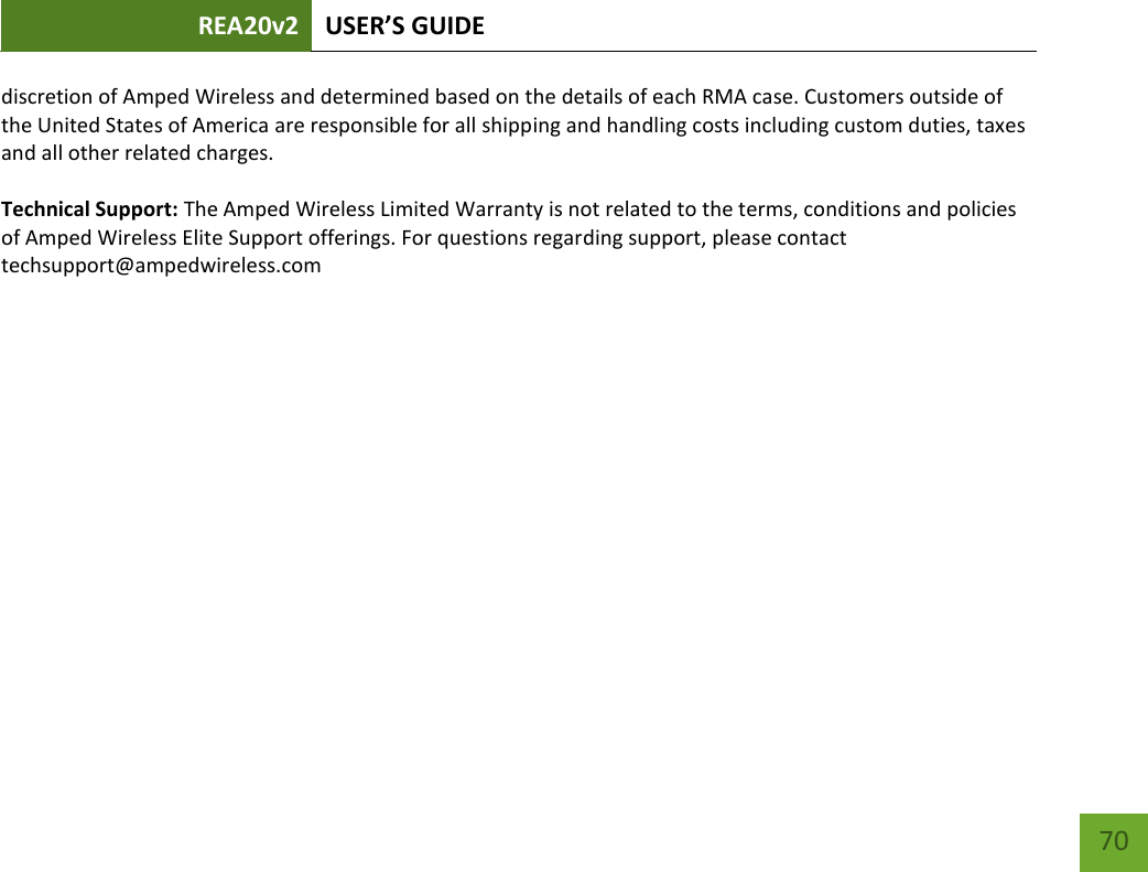 REA20v2 USER’S GUIDE   70 discretion of Amped Wireless and determined based on the details of each RMA case. Customers outside of the United States of America are responsible for all shipping and handling costs including custom duties, taxes and all other related charges.  Technical Support: The Amped Wireless Limited Warranty is not related to the terms, conditions and policies of Amped Wireless Elite Support offerings. For questions regarding support, please contact techsupport@ampedwireless.com 