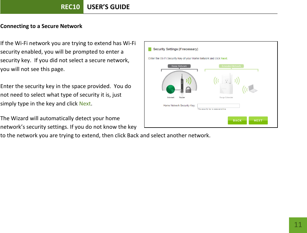 REC10 USER’S GUIDE   11 11 Connecting to a Secure Network  If the Wi-Fi network you are trying to extend has Wi-Fi security enabled, you will be prompted to enter a security key.  If you did not select a secure network, you will not see this page.  Enter the security key in the space provided.  You do not need to select what type of security it is, just simply type in the key and click Next. The Wizard will automatically detect your home network’s security settings. If you do not know the key to the network you are trying to extend, then click Back and select another network. 