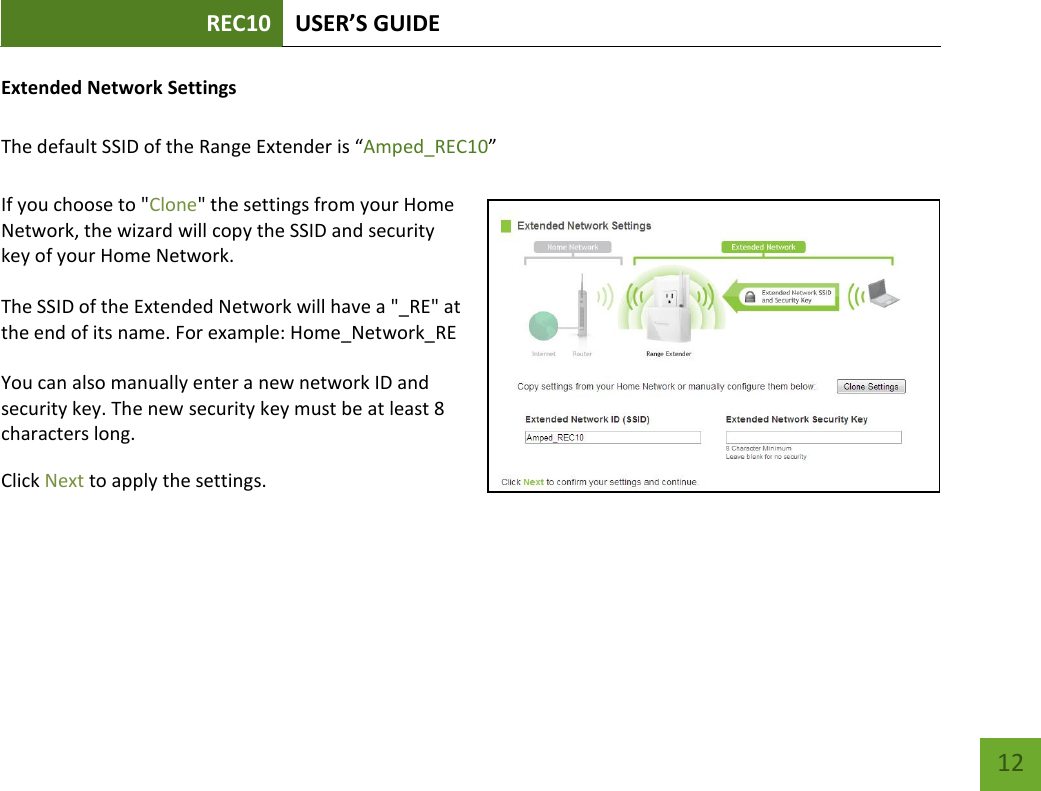 REC10 USER’S GUIDE   12 12 Extended Network Settings   The default SSID of the Range Extender is “Amped_REC10”  If you choose to &quot;Clone&quot; the settings from your Home Network, the wizard will copy the SSID and security key of your Home Network.  The SSID of the Extended Network will have a &quot;_RE&quot; at the end of its name. For example: Home_Network_RE  You can also manually enter a new network ID and security key. The new security key must be at least 8 characters long. Click Next to apply the settings.