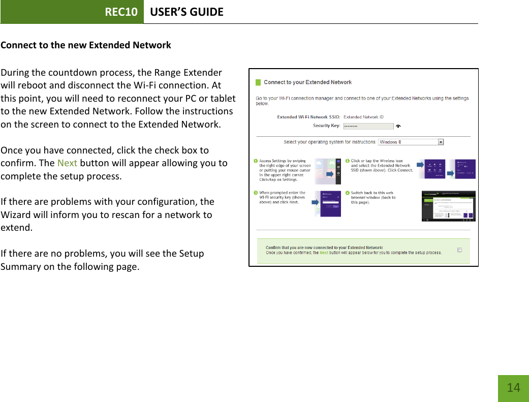 REC10 USER’S GUIDE   14 14 Connect to the new Extended Network  During the countdown process, the Range Extender will reboot and disconnect the Wi-Fi connection. At this point, you will need to reconnect your PC or tablet to the new Extended Network. Follow the instructions on the screen to connect to the Extended Network.    Once you have connected, click the check box to confirm. The Next button will appear allowing you to complete the setup process.    If there are problems with your configuration, the Wizard will inform you to rescan for a network to extend.    If there are no problems, you will see the Setup Summary on the following page.     