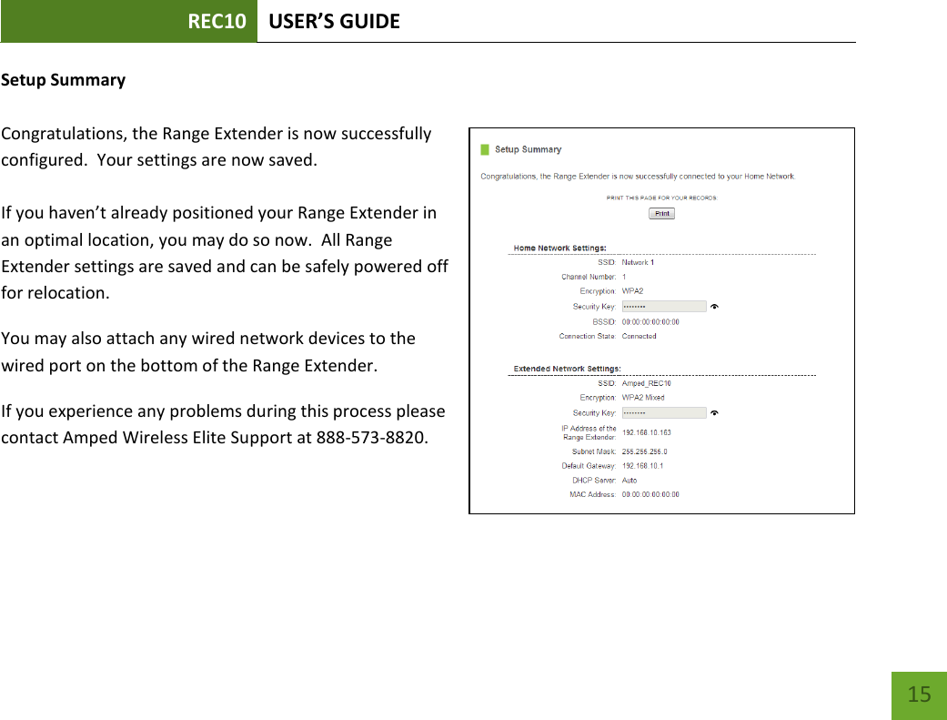 REC10 USER’S GUIDE   15 15 Setup Summary Congratulations, the Range Extender is now successfully configured.  Your settings are now saved.   If you haven’t already positioned your Range Extender in an optimal location, you may do so now.  All Range Extender settings are saved and can be safely powered off for relocation. You may also attach any wired network devices to the wired port on the bottom of the Range Extender. If you experience any problems during this process please contact Amped Wireless Elite Support at 888-573-8820.  