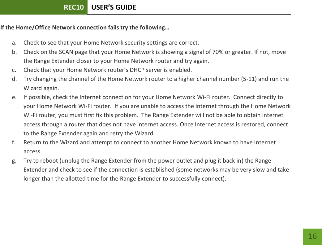 REC10 USER’S GUIDE   16 16 If the Home/Office Network connection fails try the following… a. Check to see that your Home Network security settings are correct. b. Check on the SCAN page that your Home Network is showing a signal of 70% or greater. If not, move the Range Extender closer to your Home Network router and try again. c. Check that your Home Network router’s DHCP server is enabled. d. Try changing the channel of the Home Network router to a higher channel number (5-11) and run the Wizard again. e. If possible, check the Internet connection for your Home Network Wi-Fi router.  Connect directly to your Home Network Wi-Fi router.  If you are unable to access the internet through the Home Network Wi-Fi router, you must first fix this problem.  The Range Extender will not be able to obtain internet access through a router that does not have internet access. Once Internet access is restored, connect to the Range Extender again and retry the Wizard. f. Return to the Wizard and attempt to connect to another Home Network known to have Internet access. g. Try to reboot (unplug the Range Extender from the power outlet and plug it back in) the Range Extender and check to see if the connection is established (some networks may be very slow and take longer than the allotted time for the Range Extender to successfully connect). 