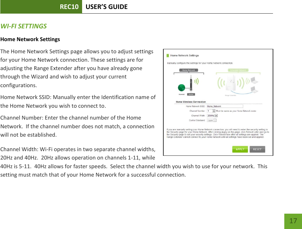 REC10 USER’S GUIDE   17 17 WI-FI SETTINGS Home Network Settings The Home Network Settings page allows you to adjust settings for your Home Network connection. These settings are for adjusting the Range Extender after you have already gone through the Wizard and wish to adjust your current configurations. Home Network SSID: Manually enter the Identification name of the Home Network you wish to connect to. Channel Number: Enter the channel number of the Home Network.  If the channel number does not match, a connection will not be established. Channel Width: Wi-Fi operates in two separate channel widths, 20Hz and 40Hz.  20Hz allows operation on channels 1-11, while 40Hz is 5-11.  40Hz allows for faster speeds.  Select the channel width you wish to use for your network.  This setting must match that of your Home Network for a successful connection.  