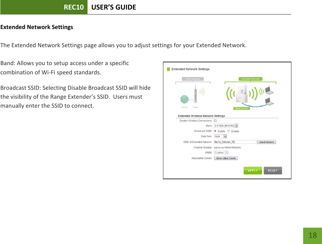 REC10 USER’S GUIDE   18 18 Extended Network Settings  The Extended Network Settings page allows you to adjust settings for your Extended Network.    Band: Allows you to setup access under a specific combination of Wi-Fi speed standards. Broadcast SSID: Selecting Disable Broadcast SSID will hide the visibility of the Range Extender’s SSID.  Users must manually enter the SSID to connect. 