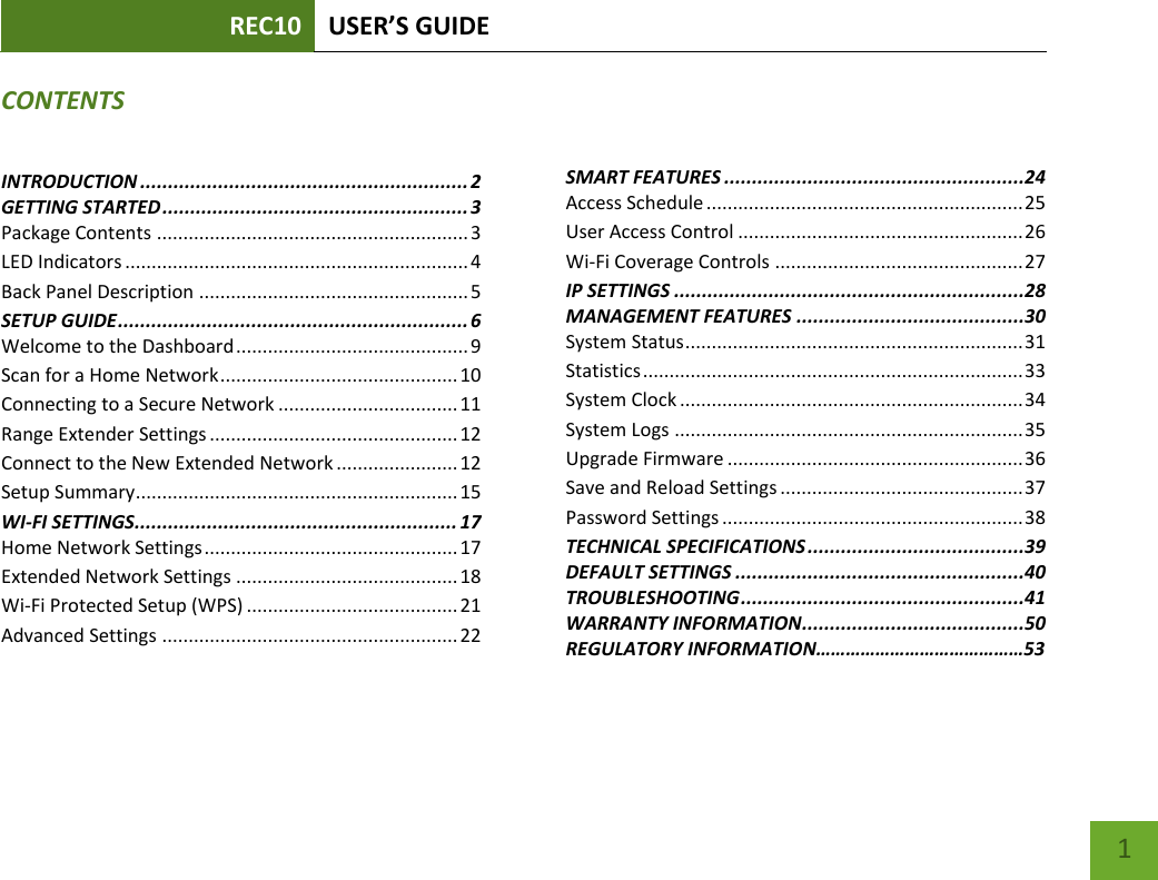 REC10 USER’S GUIDE    1 CONTENTS INTRODUCTION ........................................................... 2 GETTING STARTED ....................................................... 3 Package Contents ........................................................... 3 LED Indicators ................................................................. 4 Back Panel Description ................................................... 5 SETUP GUIDE ............................................................... 6 Welcome to the Dashboard ............................................ 9 Scan for a Home Network ............................................. 10 Connecting to a Secure Network .................................. 11 Range Extender Settings ............................................... 12 Connect to the New Extended Network ....................... 12 Setup Summary ............................................................. 15 WI-FI SETTINGS.......................................................... 17 Home Network Settings ................................................ 17 Extended Network Settings .......................................... 18 Wi-Fi Protected Setup (WPS) ........................................ 21 Advanced Settings ........................................................ 22      SMART FEATURES ......................................................24 Access Schedule ............................................................ 25 User Access Control ...................................................... 26 Wi-Fi Coverage Controls ............................................... 27 IP SETTINGS ...............................................................28 MANAGEMENT FEATURES .........................................30 System Status ................................................................ 31 Statistics ........................................................................ 33 System Clock ................................................................. 34 System Logs .................................................................. 35 Upgrade Firmware ........................................................ 36 Save and Reload Settings .............................................. 37 Password Settings ......................................................... 38 TECHNICAL SPECIFICATIONS .......................................39 DEFAULT SETTINGS ....................................................40 TROUBLESHOOTING ...................................................41 WARRANTY INFORMATION ........................................50 REGULATORY INFORMATION……………………………………53 