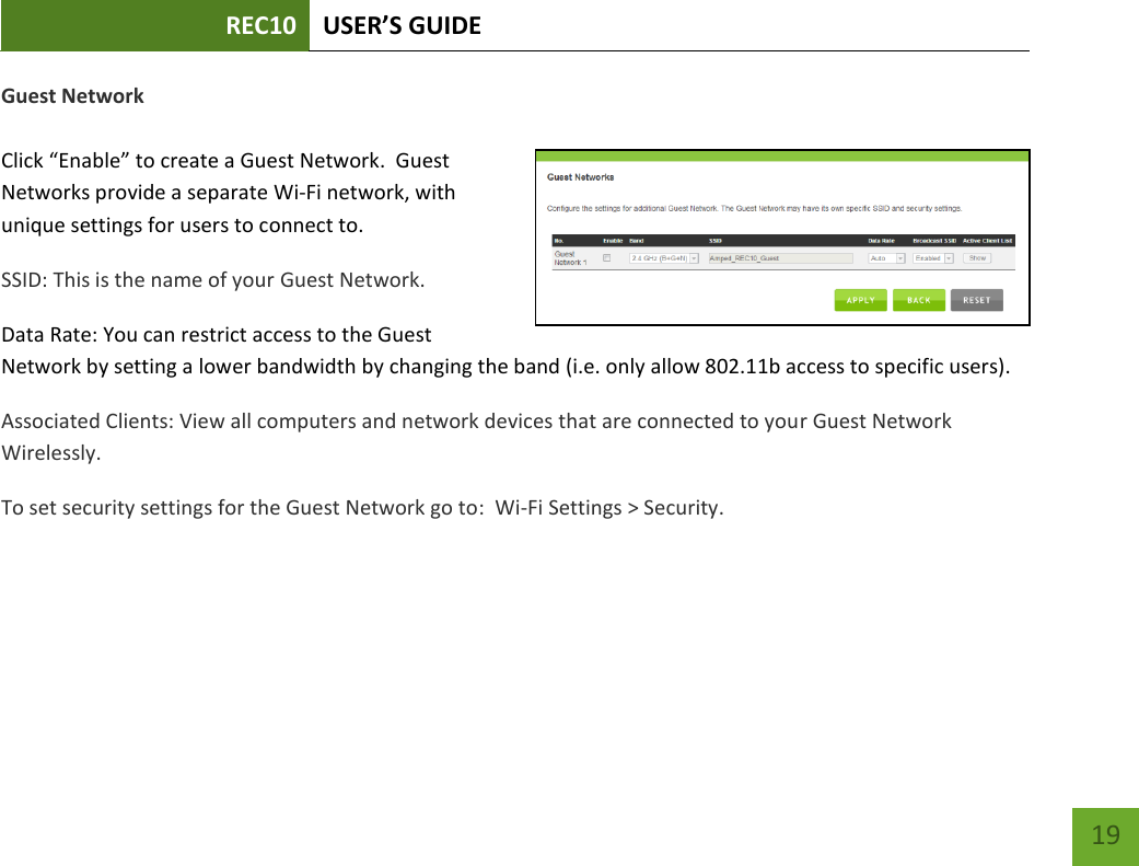 REC10 USER’S GUIDE   19 19 Guest Network  Click “Enable” to create a Guest Network.  Guest Networks provide a separate Wi-Fi network, with unique settings for users to connect to. SSID: This is the name of your Guest Network.   Data Rate: You can restrict access to the Guest Network by setting a lower bandwidth by changing the band (i.e. only allow 802.11b access to specific users). Associated Clients: View all computers and network devices that are connected to your Guest Network Wirelessly. To set security settings for the Guest Network go to:  Wi-Fi Settings &gt; Security. 