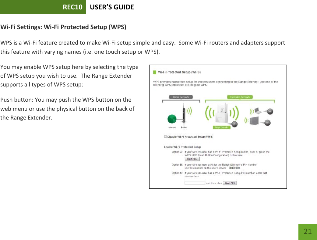 REC10 USER’S GUIDE   21 21 Wi-Fi Settings: Wi-Fi Protected Setup (WPS) WPS is a Wi-Fi feature created to make Wi-Fi setup simple and easy.  Some Wi-Fi routers and adapters support this feature with varying names (i.e. one touch setup or WPS). You may enable WPS setup here by selecting the type of WPS setup you wish to use.  The Range Extender supports all types of WPS setup: Push button: You may push the WPS button on the web menu or use the physical button on the back of the Range Extender. 