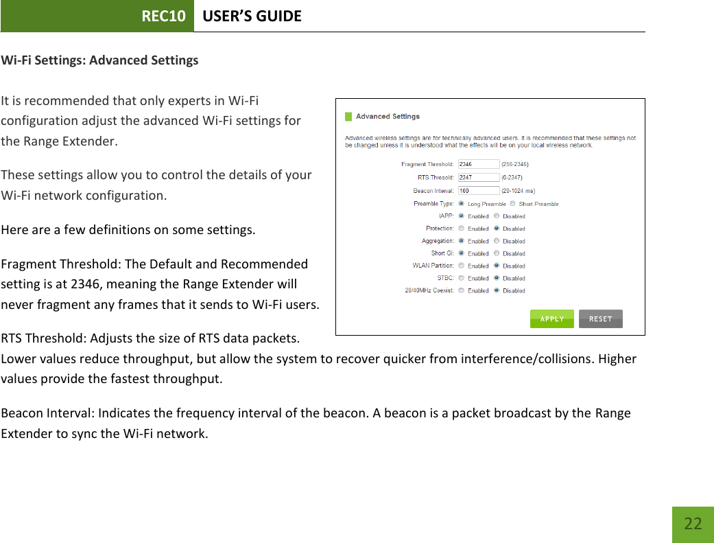 REC10 USER’S GUIDE   22 22 Wi-Fi Settings: Advanced Settings  It is recommended that only experts in Wi-Fi configuration adjust the advanced Wi-Fi settings for the Range Extender. These settings allow you to control the details of your Wi-Fi network configuration. Here are a few definitions on some settings.  Fragment Threshold: The Default and Recommended setting is at 2346, meaning the Range Extender will never fragment any frames that it sends to Wi-Fi users. RTS Threshold: Adjusts the size of RTS data packets. Lower values reduce throughput, but allow the system to recover quicker from interference/collisions. Higher values provide the fastest throughput. Beacon Interval: Indicates the frequency interval of the beacon. A beacon is a packet broadcast by the Range Extender to sync the Wi-Fi network. 