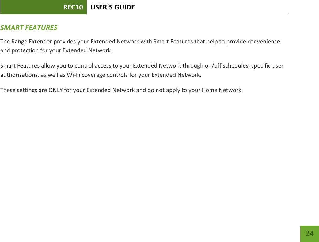 REC10 USER’S GUIDE   24 24 SMART FEATURES The Range Extender provides your Extended Network with Smart Features that help to provide convenience and protection for your Extended Network. Smart Features allow you to control access to your Extended Network through on/off schedules, specific user authorizations, as well as Wi-Fi coverage controls for your Extended Network. These settings are ONLY for your Extended Network and do not apply to your Home Network. 