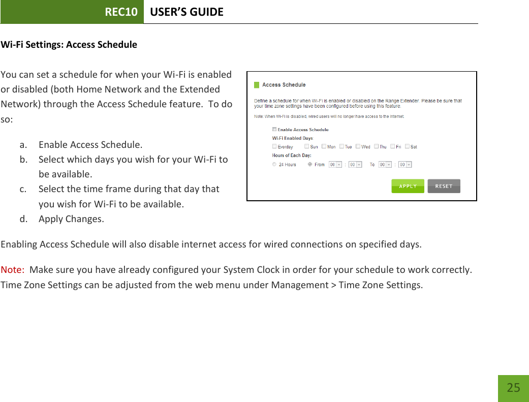 REC10 USER’S GUIDE   25 25 Wi-Fi Settings: Access Schedule  You can set a schedule for when your Wi-Fi is enabled or disabled (both Home Network and the Extended Network) through the Access Schedule feature.  To do so: a. Enable Access Schedule. b. Select which days you wish for your Wi-Fi to be available. c. Select the time frame during that day that you wish for Wi-Fi to be available. d. Apply Changes. Enabling Access Schedule will also disable internet access for wired connections on specified days. Note:  Make sure you have already configured your System Clock in order for your schedule to work correctly.  Time Zone Settings can be adjusted from the web menu under Management &gt; Time Zone Settings. 