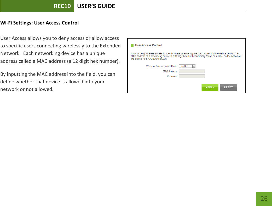 REC10 USER’S GUIDE   26 26 Wi-Fi Settings: User Access Control  User Access allows you to deny access or allow access to specific users connecting wirelessly to the Extended Network.  Each networking device has a unique address called a MAC address (a 12 digit hex number).   By inputting the MAC address into the field, you can define whether that device is allowed into your network or not allowed. 