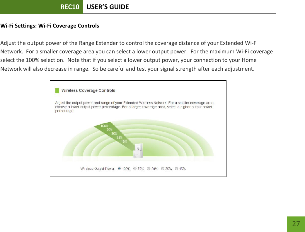 REC10 USER’S GUIDE   27 27 Wi-Fi Settings: Wi-Fi Coverage Controls  Adjust the output power of the Range Extender to control the coverage distance of your Extended Wi-Fi Network.  For a smaller coverage area you can select a lower output power.  For the maximum Wi-Fi coverage select the 100% selection.  Note that if you select a lower output power, your connection to your Home Network will also decrease in range.  So be careful and test your signal strength after each adjustment.  