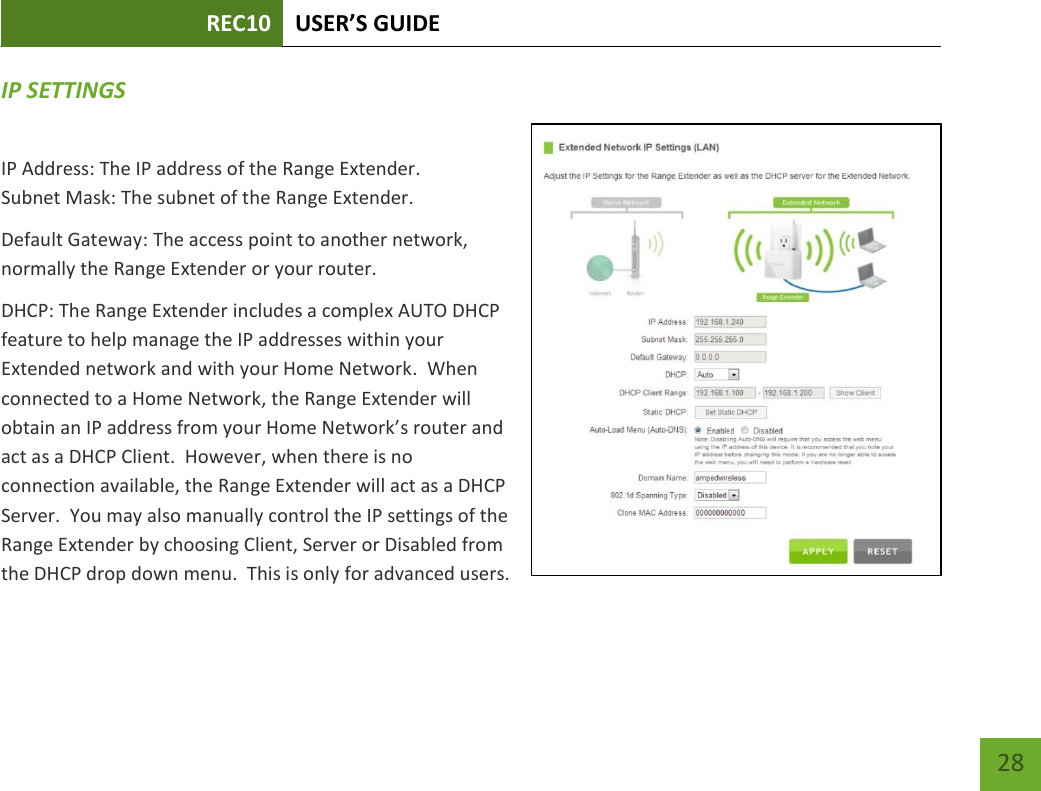 REC10 USER’S GUIDE   28 28 IP SETTINGS IP Address: The IP address of the Range Extender. Subnet Mask: The subnet of the Range Extender. Default Gateway: The access point to another network, normally the Range Extender or your router. DHCP: The Range Extender includes a complex AUTO DHCP feature to help manage the IP addresses within your Extended network and with your Home Network.  When connected to a Home Network, the Range Extender will obtain an IP address from your Home Network’s router and act as a DHCP Client.  However, when there is no connection available, the Range Extender will act as a DHCP Server.  You may also manually control the IP settings of the Range Extender by choosing Client, Server or Disabled from the DHCP drop down menu.  This is only for advanced users.  