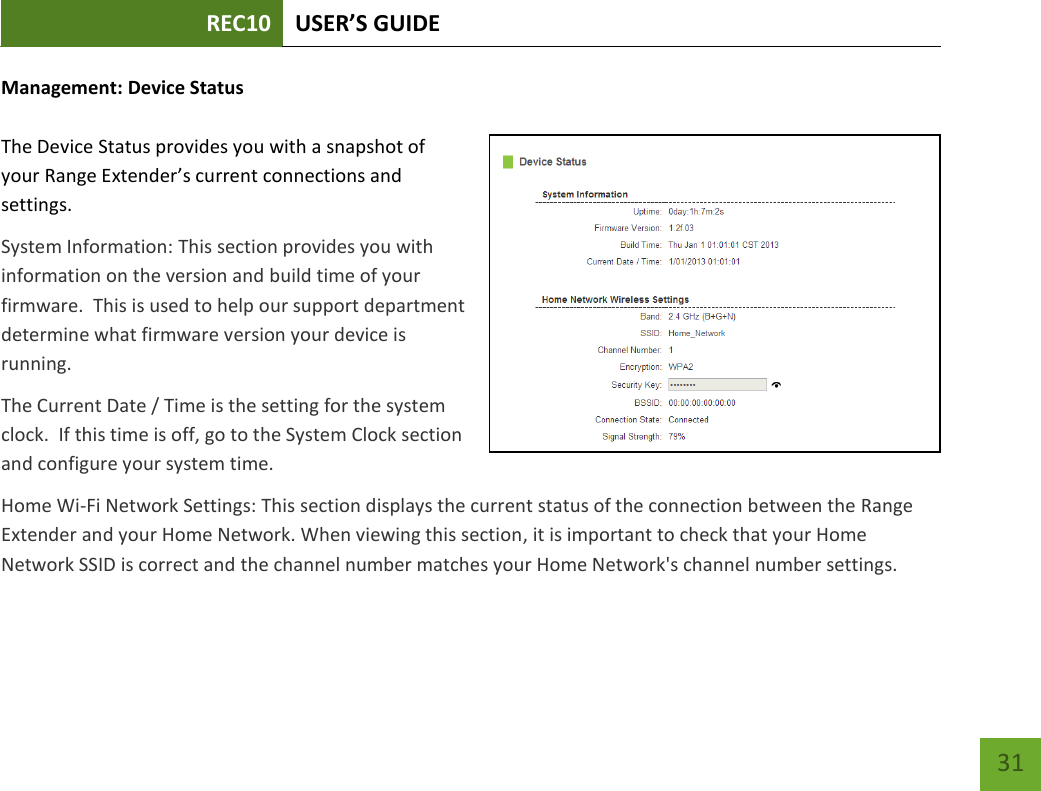 REC10 USER’S GUIDE   31 31 Management: Device Status  The Device Status provides you with a snapshot of your Range Extender’s current connections and settings. System Information: This section provides you with information on the version and build time of your firmware.  This is used to help our support department determine what firmware version your device is running. The Current Date / Time is the setting for the system clock.  If this time is off, go to the System Clock section and configure your system time. Home Wi-Fi Network Settings: This section displays the current status of the connection between the Range Extender and your Home Network. When viewing this section, it is important to check that your Home Network SSID is correct and the channel number matches your Home Network&apos;s channel number settings. 