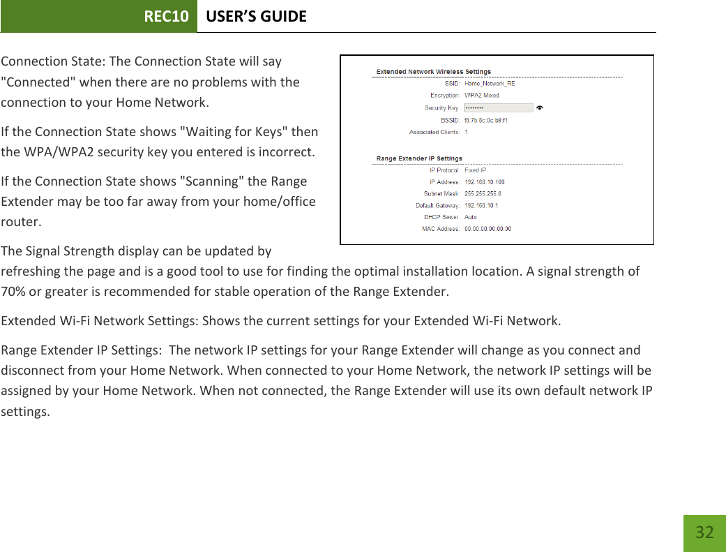 REC10 USER’S GUIDE   32 32 Connection State: The Connection State will say &quot;Connected&quot; when there are no problems with the connection to your Home Network. If the Connection State shows &quot;Waiting for Keys&quot; then the WPA/WPA2 security key you entered is incorrect. If the Connection State shows &quot;Scanning&quot; the Range Extender may be too far away from your home/office router. The Signal Strength display can be updated by refreshing the page and is a good tool to use for finding the optimal installation location. A signal strength of 70% or greater is recommended for stable operation of the Range Extender. Extended Wi-Fi Network Settings: Shows the current settings for your Extended Wi-Fi Network. Range Extender IP Settings:  The network IP settings for your Range Extender will change as you connect and disconnect from your Home Network. When connected to your Home Network, the network IP settings will be assigned by your Home Network. When not connected, the Range Extender will use its own default network IP settings. 