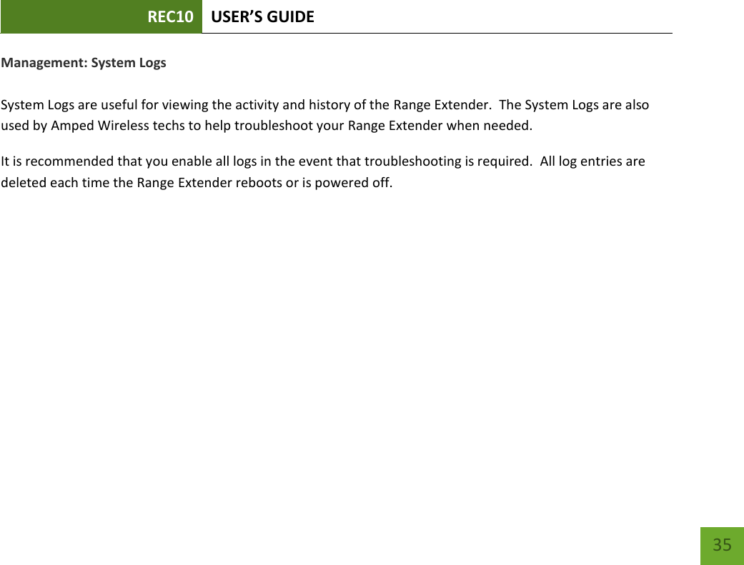 REC10 USER’S GUIDE   35 35 Management: System Logs  System Logs are useful for viewing the activity and history of the Range Extender.  The System Logs are also used by Amped Wireless techs to help troubleshoot your Range Extender when needed. It is recommended that you enable all logs in the event that troubleshooting is required.  All log entries are deleted each time the Range Extender reboots or is powered off. 