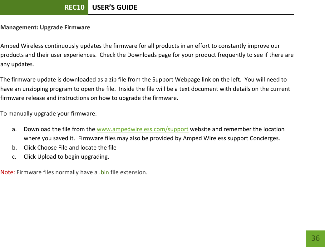 REC10 USER’S GUIDE   36 36 Management: Upgrade Firmware  Amped Wireless continuously updates the firmware for all products in an effort to constantly improve our products and their user experiences.  Check the Downloads page for your product frequently to see if there are any updates. The firmware update is downloaded as a zip file from the Support Webpage link on the left.  You will need to have an unzipping program to open the file.  Inside the file will be a text document with details on the current firmware release and instructions on how to upgrade the firmware. To manually upgrade your firmware: a. Download the file from the www.ampedwireless.com/support website and remember the location where you saved it.  Firmware files may also be provided by Amped Wireless support Concierges. b. Click Choose File and locate the file c. Click Upload to begin upgrading. Note: Firmware files normally have a .bin file extension. 