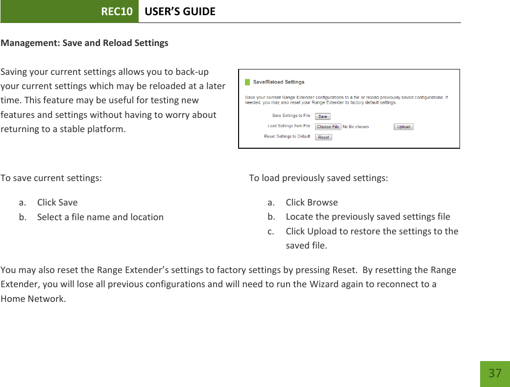 REC10 USER’S GUIDE   37 37 Management: Save and Reload Settings  Saving your current settings allows you to back-up your current settings which may be reloaded at a later time. This feature may be useful for testing new features and settings without having to worry about returning to a stable platform.  To save current settings: a. Click Save b. Select a file name and location  To load previously saved settings: a. Click Browse b. Locate the previously saved settings file c. Click Upload to restore the settings to the saved file.You may also reset the Range Extender’s settings to factory settings by pressing Reset.  By resetting the Range Extender, you will lose all previous configurations and will need to run the Wizard again to reconnect to a Home Network. 