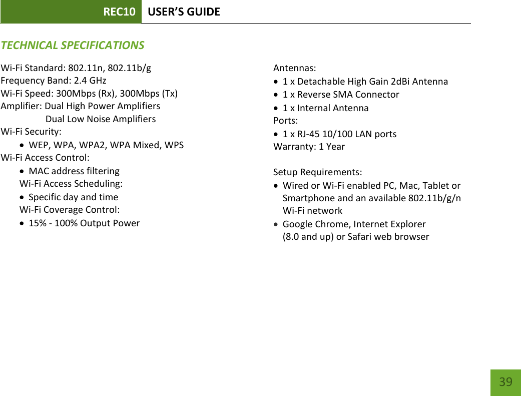 REC10 USER’S GUIDE   39 39 TECHNICAL SPECIFICATIONSWi-Fi Standard: 802.11n, 802.11b/g Frequency Band: 2.4 GHz Wi-Fi Speed: 300Mbps (Rx), 300Mbps (Tx) Amplifier: Dual High Power Amplifiers                    Dual Low Noise Amplifiers Wi-Fi Security:  WEP, WPA, WPA2, WPA Mixed, WPS Wi-Fi Access Control:  MAC address filtering Wi-Fi Access Scheduling:   Specific day and time Wi-Fi Coverage Control:   15% - 100% Output Power  Antennas:  1 x Detachable High Gain 2dBi Antenna  1 x Reverse SMA Connector  1 x Internal Antenna Ports:  1 x RJ-45 10/100 LAN ports Warranty: 1 Year  Setup Requirements:  Wired or Wi-Fi enabled PC, Mac, Tablet or Smartphone and an available 802.11b/g/n Wi-Fi network  Google Chrome, Internet Explorer  (8.0 and up) or Safari web browser  