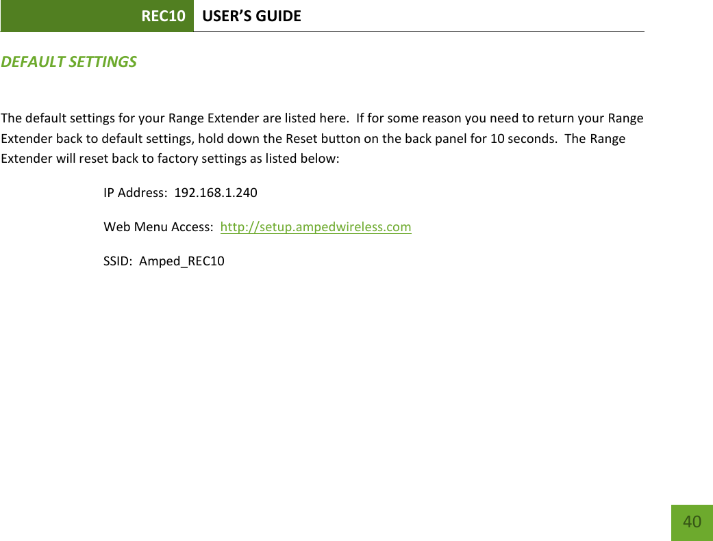 REC10 USER’S GUIDE   40 40 DEFAULT SETTINGS The default settings for your Range Extender are listed here.  If for some reason you need to return your Range Extender back to default settings, hold down the Reset button on the back panel for 10 seconds.  The Range Extender will reset back to factory settings as listed below: IP Address:  192.168.1.240 Web Menu Access:  http://setup.ampedwireless.com SSID:  Amped_REC10 