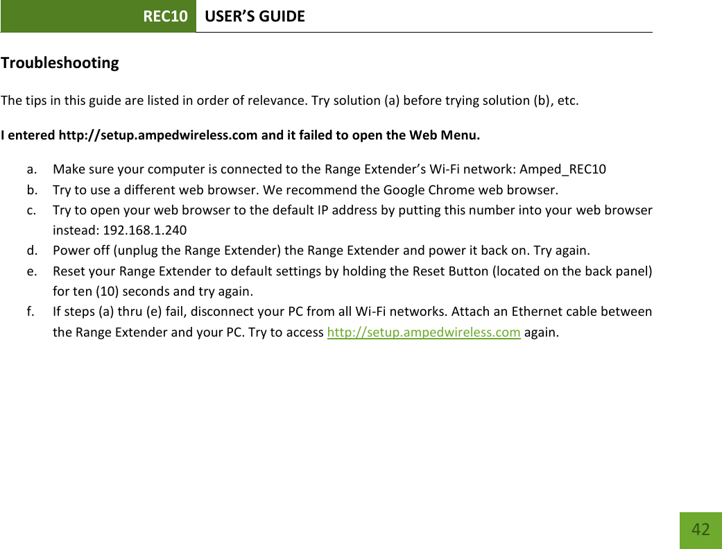 REC10 USER’S GUIDE   42 42 Troubleshooting The tips in this guide are listed in order of relevance. Try solution (a) before trying solution (b), etc. I entered http://setup.ampedwireless.com and it failed to open the Web Menu. a. Make sure your computer is connected to the Range Extender’s Wi-Fi network: Amped_REC10  b. Try to use a different web browser. We recommend the Google Chrome web browser. c. Try to open your web browser to the default IP address by putting this number into your web browser instead: 192.168.1.240 d. Power off (unplug the Range Extender) the Range Extender and power it back on. Try again. e. Reset your Range Extender to default settings by holding the Reset Button (located on the back panel) for ten (10) seconds and try again. f. If steps (a) thru (e) fail, disconnect your PC from all Wi-Fi networks. Attach an Ethernet cable between the Range Extender and your PC. Try to access http://setup.ampedwireless.com again. 