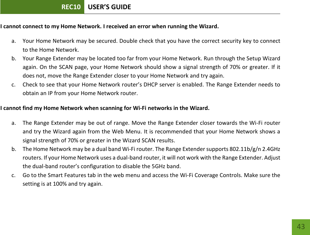 REC10 USER’S GUIDE   43 43 I cannot connect to my Home Network. I received an error when running the Wizard. a. Your Home Network may be secured. Double check that you have the correct security key to connect to the Home Network. b. Your Range Extender may be located too far from your Home Network. Run through the Setup Wizard again. On the SCAN page, your Home Network should show a signal strength of 70% or greater. If it does not, move the Range Extender closer to your Home Network and try again. c. Check to see that your Home Network router’s DHCP server is enabled. The Range Extender needs to obtain an IP from your Home Network router.   I cannot find my Home Network when scanning for Wi-Fi networks in the Wizard. a. The Range Extender may be out of range. Move the Range Extender closer towards the Wi-Fi router and try the Wizard again from the Web Menu. It is recommended that your Home Network shows a signal strength of 70% or greater in the Wizard SCAN results. b. The Home Network may be a dual band Wi-Fi router. The Range Extender supports 802.11b/g/n 2.4GHz routers. If your Home Network uses a dual-band router, it will not work with the Range Extender. Adjust the dual-band router’s configuration to disable the 5GHz band. c. Go to the Smart Features tab in the web menu and access the Wi-Fi Coverage Controls. Make sure the setting is at 100% and try again. 