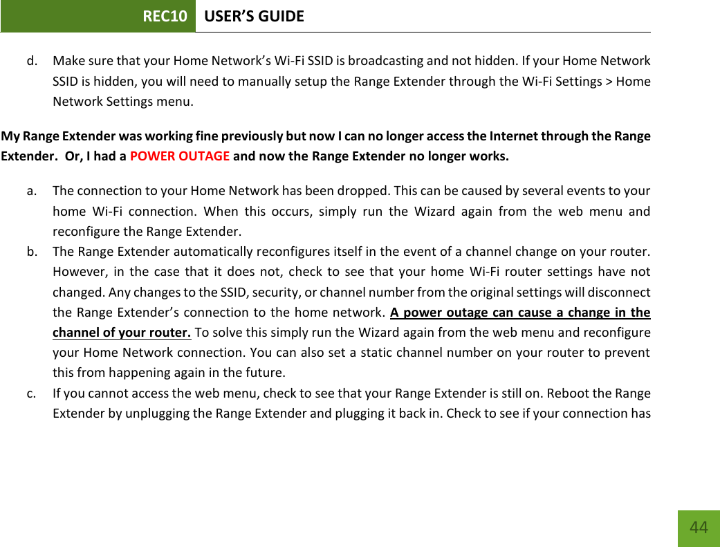 REC10 USER’S GUIDE   44 44 d. Make sure that your Home Network’s Wi-Fi SSID is broadcasting and not hidden. If your Home Network SSID is hidden, you will need to manually setup the Range Extender through the Wi-Fi Settings &gt; Home Network Settings menu. My Range Extender was working fine previously but now I can no longer access the Internet through the Range Extender.  Or, I had a POWER OUTAGE and now the Range Extender no longer works. a. The connection to your Home Network has been dropped. This can be caused by several events to your home  Wi-Fi  connection.  When  this  occurs,  simply  run  the  Wizard  again  from  the  web  menu  and reconfigure the Range Extender. b. The Range Extender automatically reconfigures itself in the event of a channel change on your router. However, in the case that  it  does not,  check to  see  that  your  home  Wi-Fi router  settings  have not changed. Any changes to the SSID, security, or channel number from the original settings will disconnect the Range Extender’s connection to the home network. A power outage can cause a change in the channel of your router. To solve this simply run the Wizard again from the web menu and reconfigure your Home Network connection. You can also set a static channel number on your router to prevent this from happening again in the future. c. If you cannot access the web menu, check to see that your Range Extender is still on. Reboot the Range Extender by unplugging the Range Extender and plugging it back in. Check to see if your connection has 