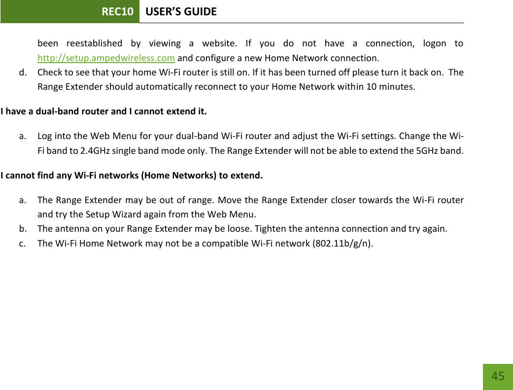 REC10 USER’S GUIDE   45 45 been  reestablished  by  viewing  a  website.  If  you  do  not  have  a  connection,  logon  to http://setup.ampedwireless.com and configure a new Home Network connection. d. Check to see that your home Wi-Fi router is still on. If it has been turned off please turn it back on.  The Range Extender should automatically reconnect to your Home Network within 10 minutes. I have a dual-band router and I cannot extend it. a. Log into the Web Menu for your dual-band Wi-Fi router and adjust the Wi-Fi settings. Change the Wi-Fi band to 2.4GHz single band mode only. The Range Extender will not be able to extend the 5GHz band.     I cannot find any Wi-Fi networks (Home Networks) to extend. a. The Range Extender may be out of range. Move the Range Extender closer towards the Wi-Fi router and try the Setup Wizard again from the Web Menu. b. The antenna on your Range Extender may be loose. Tighten the antenna connection and try again. c. The Wi-Fi Home Network may not be a compatible Wi-Fi network (802.11b/g/n). 