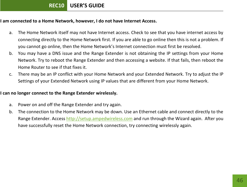 REC10 USER’S GUIDE   46 46 I am connected to a Home Network, however, I do not have Internet Access. a. The Home Network itself may not have Internet access. Check to see that you have internet access by connecting directly to the Home Network first. If you are able to go online then this is not a problem. If you cannot go online, then the Home Network’s Internet connection must first be resolved. b. You may have a DNS issue and the Range Extender is not obtaining the IP settings from your Home Network. Try to reboot the Range Extender and then accessing a website. If that fails, then reboot the Home Router to see if that fixes it. c. There may be an IP conflict with your Home Network and your Extended Network. Try to adjust the IP Settings of your Extended Network using IP values that are different from your Home Network. I can no longer connect to the Range Extender wirelessly. a. Power on and off the Range Extender and try again. b. The connection to the Home Network may be down. Use an Ethernet cable and connect directly to the Range Extender. Access http://setup.ampedwireless.com and run through the Wizard again.  After you have successfully reset the Home Network connection, try connecting wirelessly again. 