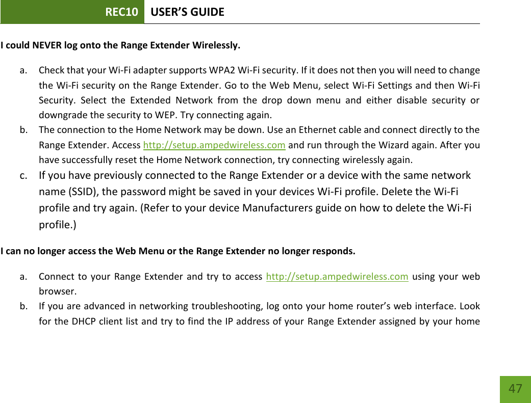 REC10 USER’S GUIDE   47 47 I could NEVER log onto the Range Extender Wirelessly. a. Check that your Wi-Fi adapter supports WPA2 Wi-Fi security. If it does not then you will need to change the Wi-Fi security on the Range Extender. Go to the Web Menu, select Wi-Fi Settings and then Wi-Fi Security.  Select  the  Extended  Network  from  the  drop  down  menu  and  either  disable  security  or downgrade the security to WEP. Try connecting again. b. The connection to the Home Network may be down. Use an Ethernet cable and connect directly to the Range Extender. Access http://setup.ampedwireless.com and run through the Wizard again. After you have successfully reset the Home Network connection, try connecting wirelessly again. c. If you have previously connected to the Range Extender or a device with the same network name (SSID), the password might be saved in your devices Wi-Fi profile. Delete the Wi-Fi profile and try again. (Refer to your device Manufacturers guide on how to delete the Wi-Fi profile.) I can no longer access the Web Menu or the Range Extender no longer responds. a. Connect to  your  Range Extender and try  to access  http://setup.ampedwireless.com using your  web browser. b. If you are advanced in networking troubleshooting, log onto your home router’s web interface. Look for the DHCP client list and try to find the IP address of your Range Extender assigned by your home 