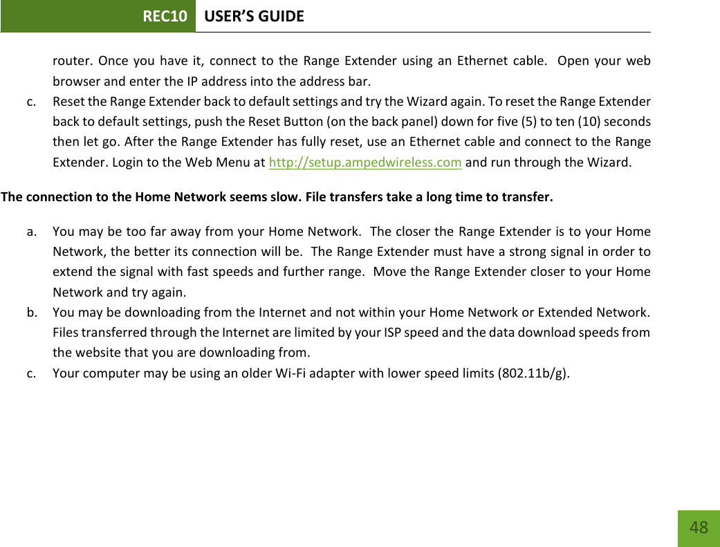 REC10 USER’S GUIDE   48 48 router. Once  you have it,  connect to  the  Range Extender  using an  Ethernet  cable.   Open your  web browser and enter the IP address into the address bar. c. Reset the Range Extender back to default settings and try the Wizard again. To reset the Range Extender back to default settings, push the Reset Button (on the back panel) down for five (5) to ten (10) seconds then let go. After the Range Extender has fully reset, use an Ethernet cable and connect to the Range Extender. Login to the Web Menu at http://setup.ampedwireless.com and run through the Wizard. The connection to the Home Network seems slow. File transfers take a long time to transfer. a. You may be too far away from your Home Network.  The closer the Range Extender is to your Home Network, the better its connection will be.  The Range Extender must have a strong signal in order to extend the signal with fast speeds and further range.  Move the Range Extender closer to your Home Network and try again. b. You may be downloading from the Internet and not within your Home Network or Extended Network.  Files transferred through the Internet are limited by your ISP speed and the data download speeds from the website that you are downloading from. c. Your computer may be using an older Wi-Fi adapter with lower speed limits (802.11b/g).    