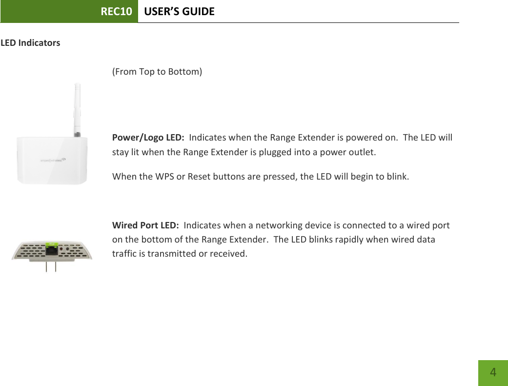 REC10 USER’S GUIDE    4 LED Indicators  (From Top to Bottom)   Power/Logo LED:  Indicates when the Range Extender is powered on.  The LED will stay lit when the Range Extender is plugged into a power outlet. When the WPS or Reset buttons are pressed, the LED will begin to blink.    Wired Port LED:  Indicates when a networking device is connected to a wired port on the bottom of the Range Extender.  The LED blinks rapidly when wired data traffic is transmitted or received.  