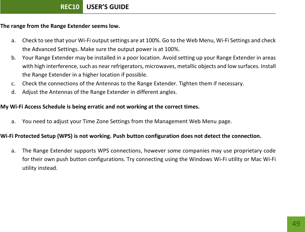 REC10 USER’S GUIDE   49 49 The range from the Range Extender seems low. a. Check to see that your Wi-Fi output settings are at 100%. Go to the Web Menu, Wi-Fi Settings and check the Advanced Settings. Make sure the output power is at 100%. b. Your Range Extender may be installed in a poor location. Avoid setting up your Range Extender in areas with high interference, such as near refrigerators, microwaves, metallic objects and low surfaces. Install the Range Extender in a higher location if possible. c. Check the connections of the Antennas to the Range Extender. Tighten them if necessary. d. Adjust the Antennas of the Range Extender in different angles. My Wi-Fi Access Schedule is being erratic and not working at the correct times. a. You need to adjust your Time Zone Settings from the Management Web Menu page. Wi-Fi Protected Setup (WPS) is not working. Push button configuration does not detect the connection. a. The Range Extender supports WPS connections, however some companies may use proprietary code for their own push button configurations. Try connecting using the Windows Wi-Fi utility or Mac Wi-Fi utility instead.  