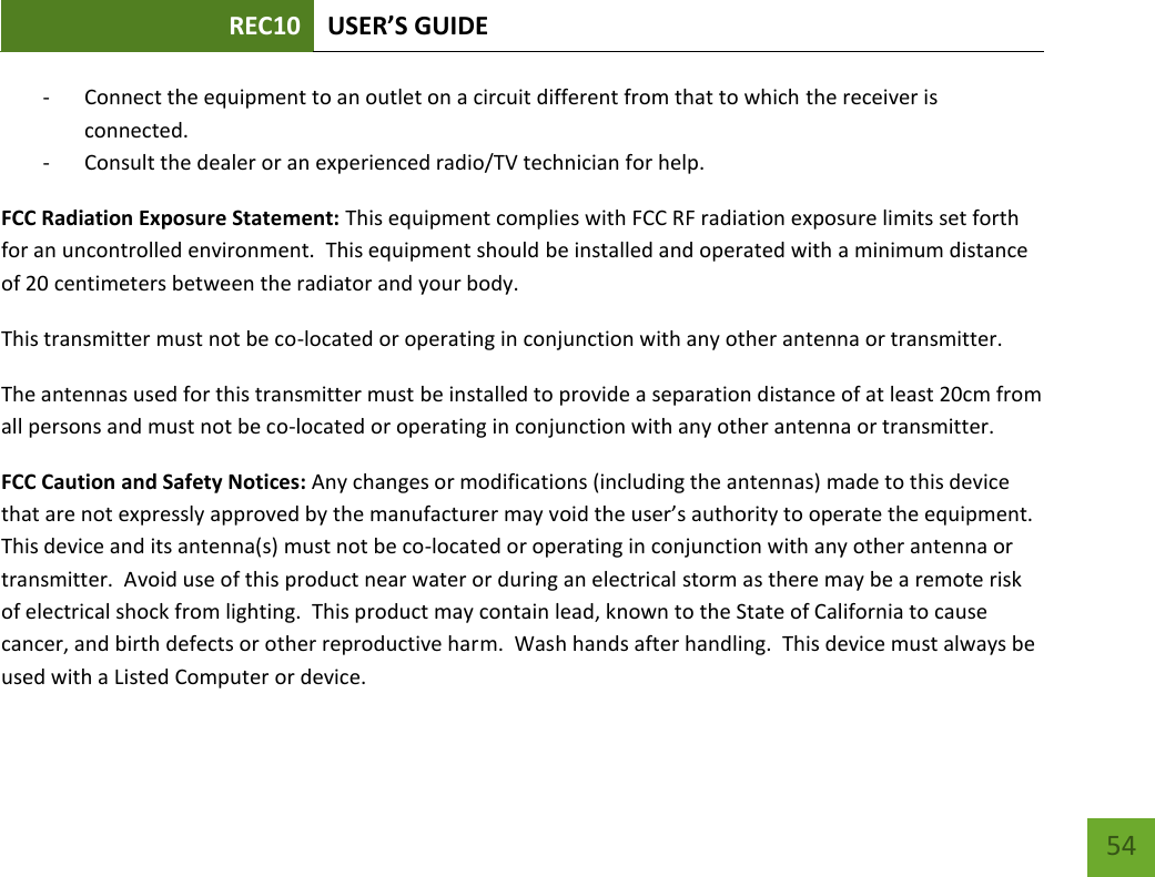 REC10 USER’S GUIDE   54 54 - Connect the equipment to an outlet on a circuit different from that to which the receiver is connected. - Consult the dealer or an experienced radio/TV technician for help. FCC Radiation Exposure Statement: This equipment complies with FCC RF radiation exposure limits set forth for an uncontrolled environment.  This equipment should be installed and operated with a minimum distance of 20 centimeters between the radiator and your body. This transmitter must not be co-located or operating in conjunction with any other antenna or transmitter. The antennas used for this transmitter must be installed to provide a separation distance of at least 20cm from all persons and must not be co-located or operating in conjunction with any other antenna or transmitter. FCC Caution and Safety Notices: Any changes or modifications (including the antennas) made to this device that are not expressly approved by the manufacturer may void the user’s authority to operate the equipment.  This device and its antenna(s) must not be co-located or operating in conjunction with any other antenna or transmitter.  Avoid use of this product near water or during an electrical storm as there may be a remote risk of electrical shock from lighting.  This product may contain lead, known to the State of California to cause cancer, and birth defects or other reproductive harm.  Wash hands after handling.  This device must always be used with a Listed Computer or device. 