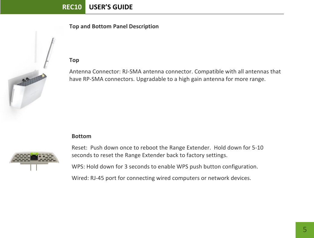 REC10 USER’S GUIDE    5 Top and Bottom Panel Description   Top Antenna Connector: RJ-SMA antenna connector. Compatible with all antennas that have RP-SMA connectors. Upgradable to a high gain antenna for more range.     Bottom Reset:  Push down once to reboot the Range Extender.  Hold down for 5-10 seconds to reset the Range Extender back to factory settings. WPS: Hold down for 3 seconds to enable WPS push button configuration. Wired: RJ-45 port for connecting wired computers or network devices. 