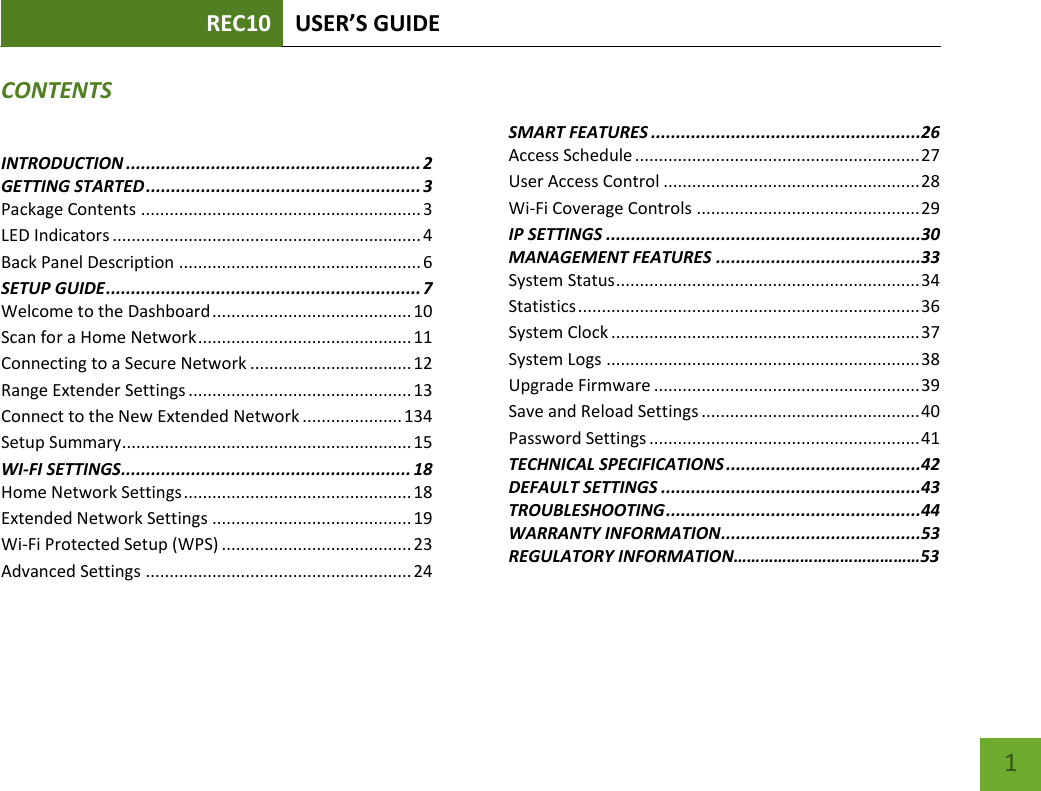 REC10 USER’S GUIDE    1 CONTENTS INTRODUCTION ........................................................... 2 GETTING STARTED ....................................................... 3 Package Contents ........................................................... 3 LED Indicators ................................................................. 4 Back Panel Description ................................................... 6 SETUP GUIDE ............................................................... 7 Welcome to the Dashboard .......................................... 10 Scan for a Home Network ............................................. 11 Connecting to a Secure Network .................................. 12 Range Extender Settings ............................................... 13 Connect to the New Extended Network ..................... 134 Setup Summary ............................................................. 15 WI-FI SETTINGS.......................................................... 18 Home Network Settings ................................................ 18 Extended Network Settings .......................................... 19 Wi-Fi Protected Setup (WPS) ........................................ 23 Advanced Settings ........................................................ 24    SMART FEATURES ......................................................26 Access Schedule ............................................................ 27 User Access Control ...................................................... 28 Wi-Fi Coverage Controls ............................................... 29 IP SETTINGS ...............................................................30 MANAGEMENT FEATURES .........................................33 System Status ................................................................ 34 Statistics ........................................................................ 36 System Clock ................................................................. 37 System Logs .................................................................. 38 Upgrade Firmware ........................................................ 39 Save and Reload Settings .............................................. 40 Password Settings ......................................................... 41 TECHNICAL SPECIFICATIONS .......................................42 DEFAULT SETTINGS ....................................................43 TROUBLESHOOTING ...................................................44 WARRANTY INFORMATION ........................................53 REGULATORY INFORMATION……………………………………53 