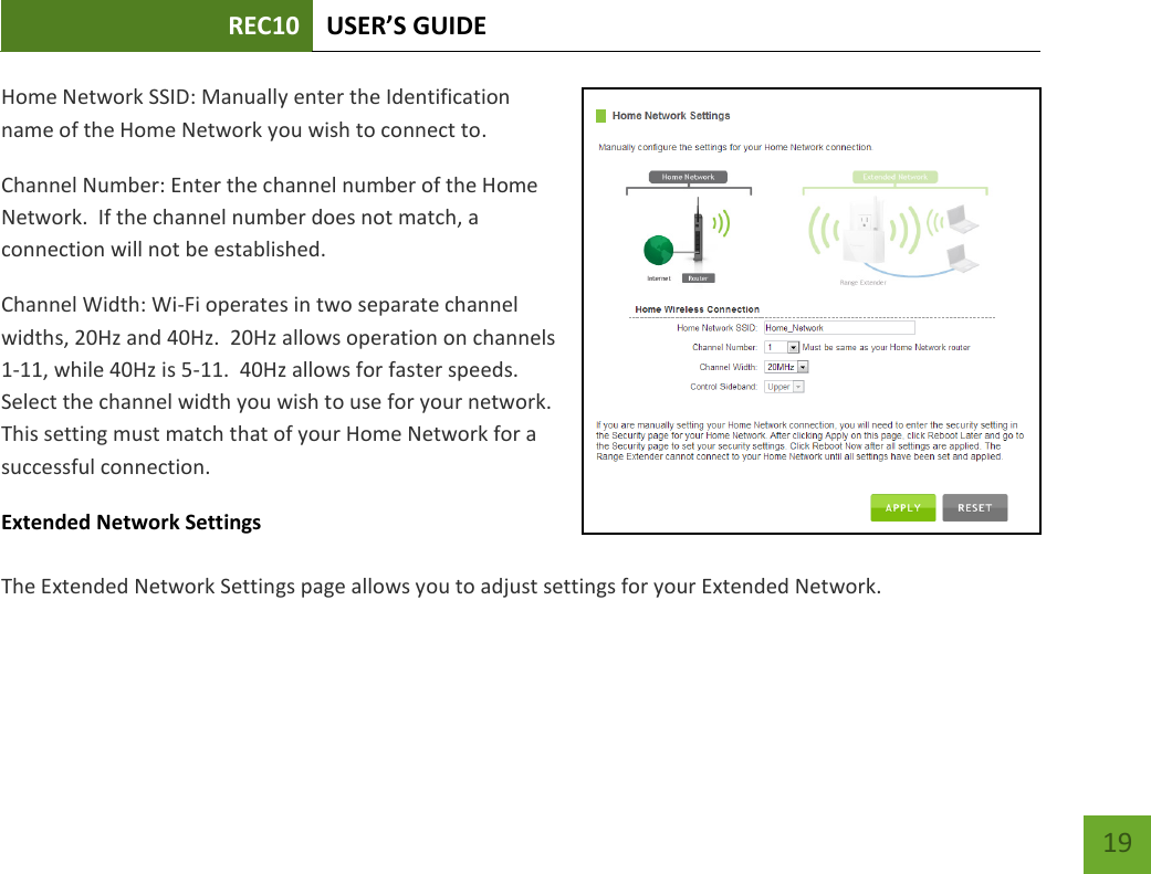 REC10 USER’S GUIDE   19 19 Home Network SSID: Manually enter the Identification name of the Home Network you wish to connect to. Channel Number: Enter the channel number of the Home Network.  If the channel number does not match, a connection will not be established. Channel Width: Wi-Fi operates in two separate channel widths, 20Hz and 40Hz.  20Hz allows operation on channels 1-11, while 40Hz is 5-11.  40Hz allows for faster speeds.  Select the channel width you wish to use for your network.  This setting must match that of your Home Network for a successful connection.  Extended Network Settings  The Extended Network Settings page allows you to adjust settings for your Extended Network.    