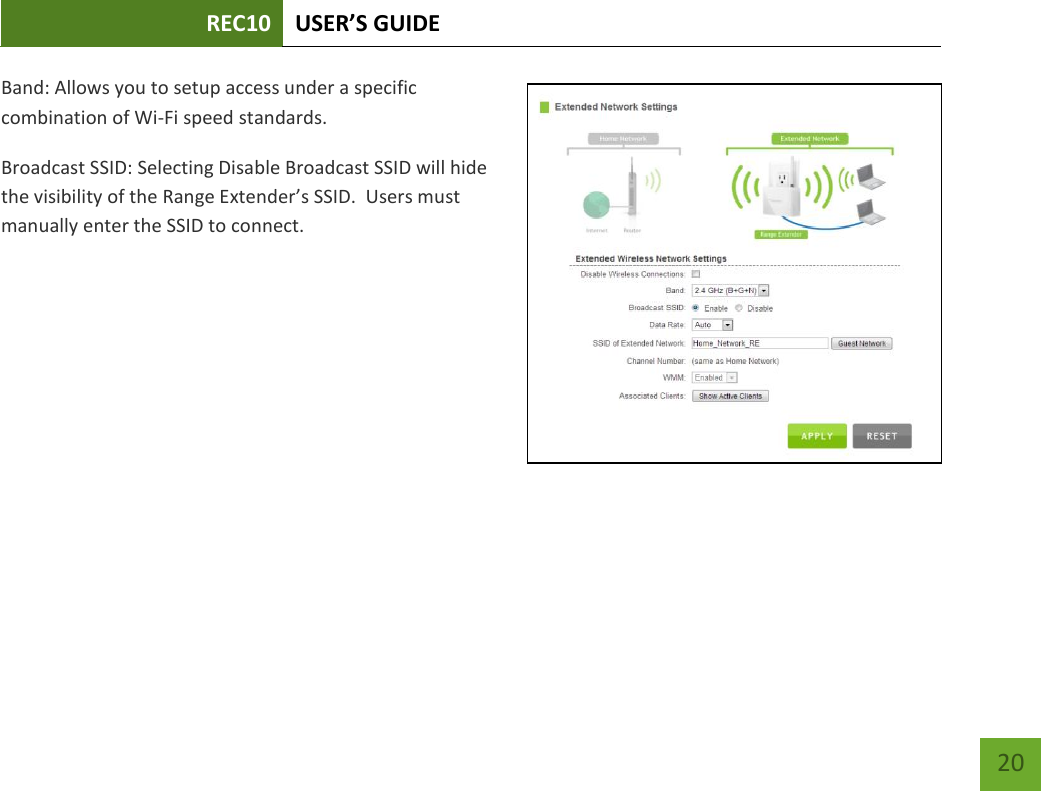 REC10 USER’S GUIDE   20 20 Band: Allows you to setup access under a specific combination of Wi-Fi speed standards. Broadcast SSID: Selecting Disable Broadcast SSID will hide the visibility of the Range Extender’s SSID.  Users must manually enter the SSID to connect. 