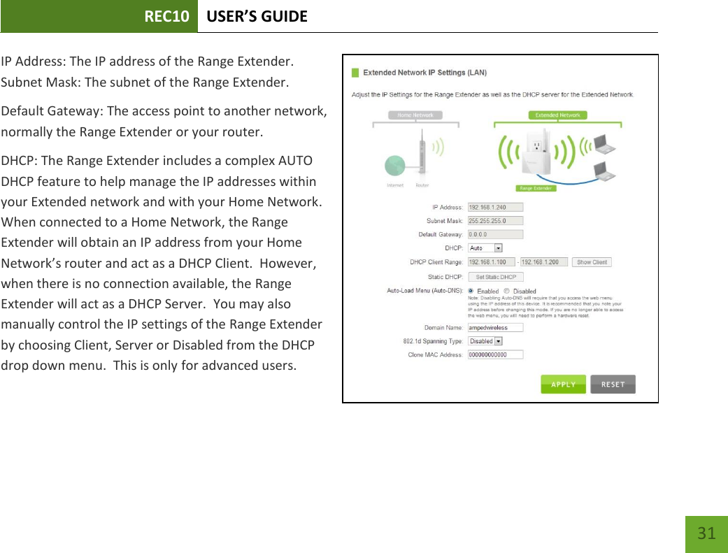 REC10 USER’S GUIDE   31 31 IP Address: The IP address of the Range Extender. Subnet Mask: The subnet of the Range Extender. Default Gateway: The access point to another network, normally the Range Extender or your router. DHCP: The Range Extender includes a complex AUTO DHCP feature to help manage the IP addresses within your Extended network and with your Home Network.  When connected to a Home Network, the Range Extender will obtain an IP address from your Home Network’s router and act as a DHCP Client.  However, when there is no connection available, the Range Extender will act as a DHCP Server.  You may also manually control the IP settings of the Range Extender by choosing Client, Server or Disabled from the DHCP drop down menu.  This is only for advanced users.  