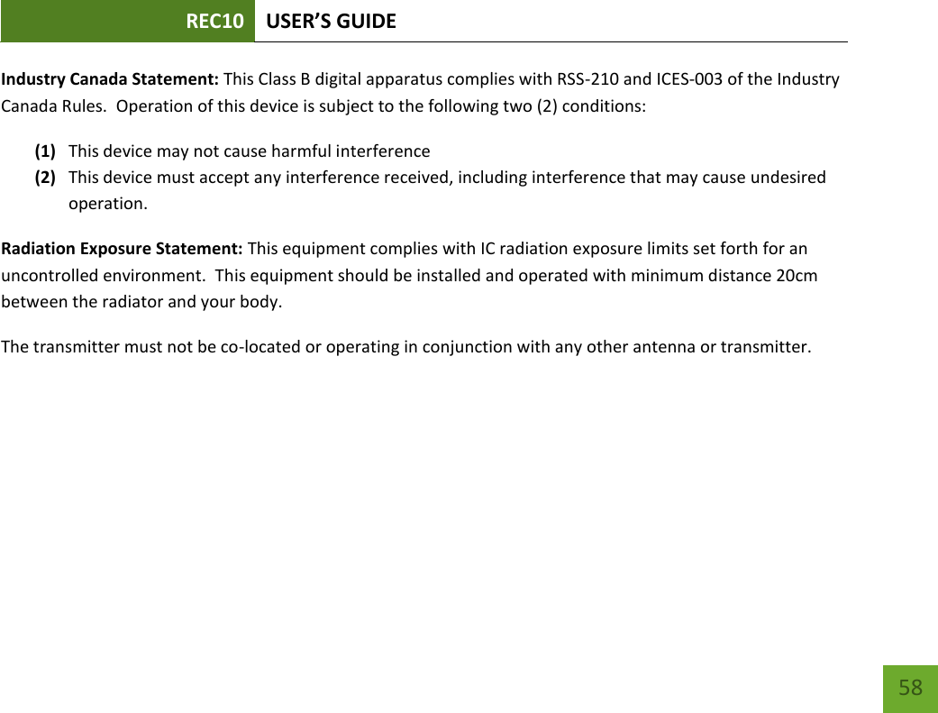 REC10 USER’S GUIDE   58 58 Industry Canada Statement: This Class B digital apparatus complies with RSS-210 and ICES-003 of the Industry Canada Rules.  Operation of this device is subject to the following two (2) conditions: (1) This device may not cause harmful interference (2) This device must accept any interference received, including interference that may cause undesired operation. Radiation Exposure Statement: This equipment complies with IC radiation exposure limits set forth for an uncontrolled environment.  This equipment should be installed and operated with minimum distance 20cm between the radiator and your body.   The transmitter must not be co-located or operating in conjunction with any other antenna or transmitter.    