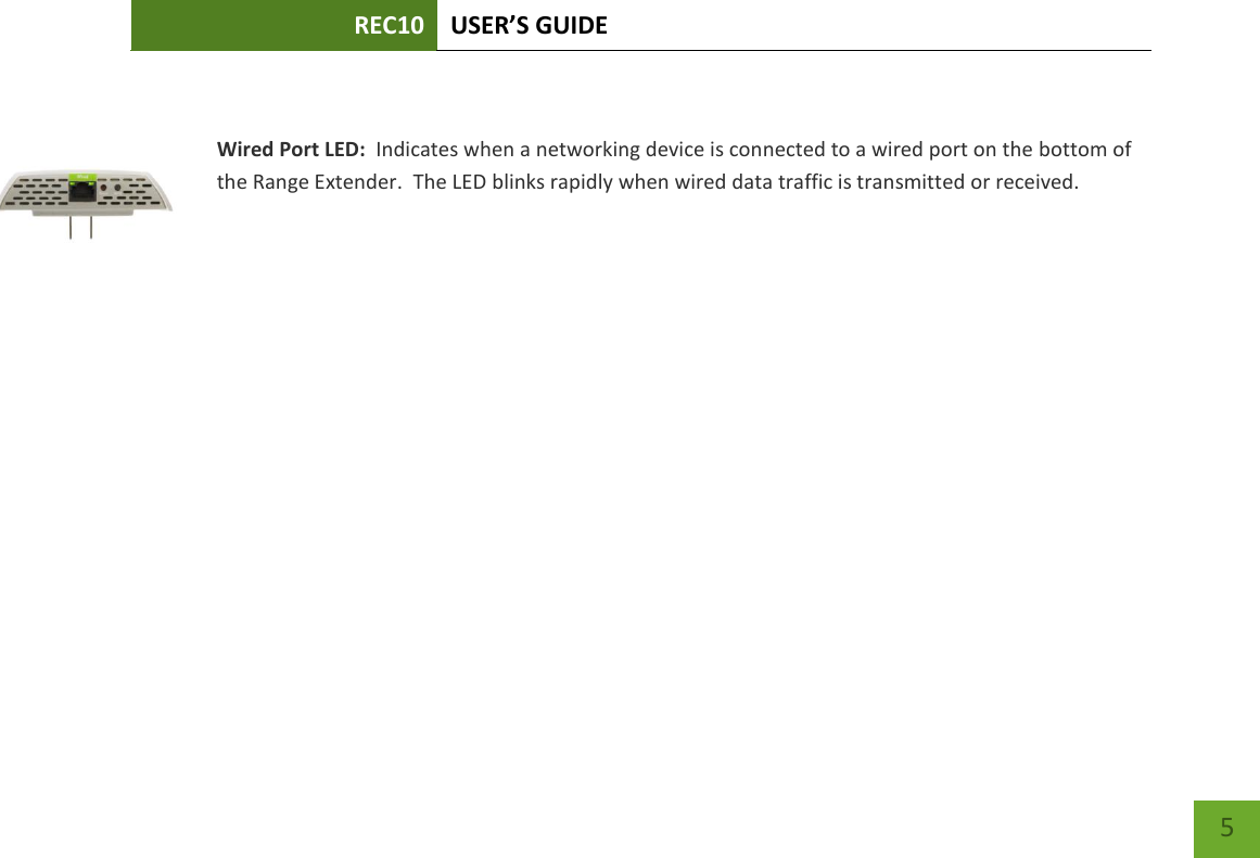 REC10 USER’S GUIDE    5    Wired Port LED:  Indicates when a networking device is connected to a wired port on the bottom of the Range Extender.  The LED blinks rapidly when wired data traffic is transmitted or received.  