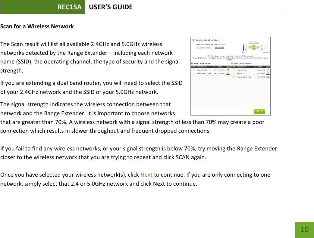 REC15A USER’S GUIDE   10 10 Scan for a Wireless Network  The Scan result will list all available 2.4GHz and 5.0GHz wireless networks detected by the Range Extender – including each network name (SSID), the operating channel, the type of security and the signal strength.  If you are extending a dual band router, you will need to select the SSID of your 2.4GHz network and the SSID of your 5.0GHz network. The signal strength indicates the wireless connection between that network and the Range Extender. It is important to choose networks that are greater than 70%. A wireless network with a signal strength of less than 70% may create a poor connection which results in slower throughput and frequent dropped connections.   If you fail to find any wireless networks, or your signal strength is below 70%, try moving the Range Extender closer to the wireless network that you are trying to repeat and click SCAN again.  Once you have selected your wireless network(s), click Next to continue. If you are only connecting to one network, simply select that 2.4 or 5.0GHz network and click Next to continue.  